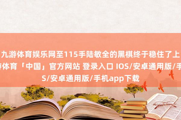 九游体育娱乐网至115手陆敏全的黑棋终于稳住了上风地方-九游体育「中国」官方网站 登录入口 IOS/安卓通用版/手机app下载