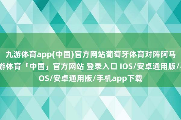 九游体育app(中国)官方网站葡萄牙体育对阵阿马多拉之星-九游体育「中国」官方网站 登录入口 IOS/安卓通用版/手机app下载