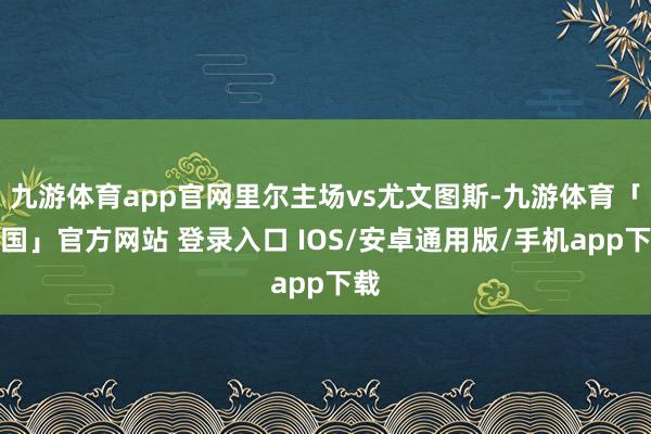 九游体育app官网里尔主场vs尤文图斯-九游体育「中国」官方网站 登录入口 IOS/安卓通用版/手机app下载