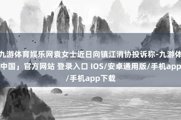 九游体育娱乐网袁女士近日向镇江消协投诉称-九游体育「中国」官方网站 登录入口 IOS/安卓通用版/手机app下载