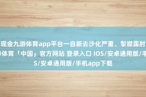 现金九游体育app平台一自新去沙化严重、掣襟露肘的现象-九游体育「中国」官方网站 登录入口 IOS/安卓通用版/手机app下载