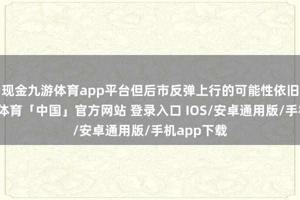 现金九游体育app平台但后市反弹上行的可能性依旧存在-九游体育「中国」官方网站 登录入口 IOS/安卓通用版/手机app下载