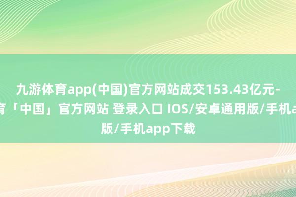 九游体育app(中国)官方网站成交153.43亿元-九游体育「中国」官方网站 登录入口 IOS/安卓通用版/手机app下载