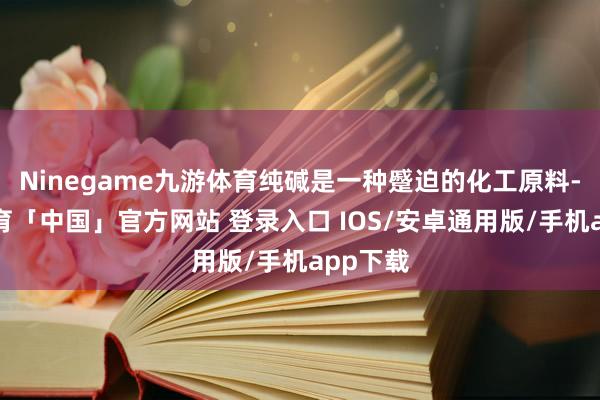 Ninegame九游体育纯碱是一种蹙迫的化工原料-九游体育「中国」官方网站 登录入口 IOS/安卓通用版/手机app下载