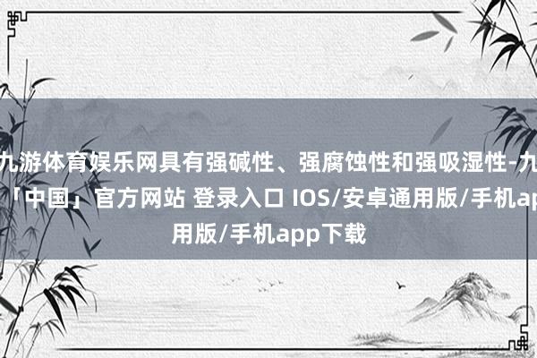 九游体育娱乐网具有强碱性、强腐蚀性和强吸湿性-九游体育「中国」官方网站 登录入口 IOS/安卓通用版/手机app下载