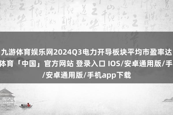 九游体育娱乐网2024Q3电力开导板块平均市盈率达31倍-九游体育「中国」官方网站 登录入口 IOS/安卓通用版/手机app下载