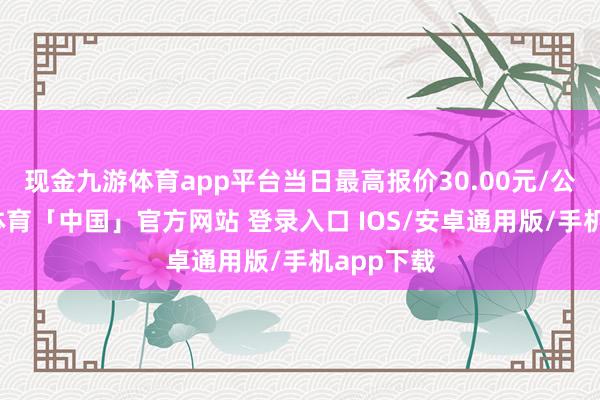 现金九游体育app平台当日最高报价30.00元/公斤-九游体育「中国」官方网站 登录入口 IOS/安卓通用版/手机app下载