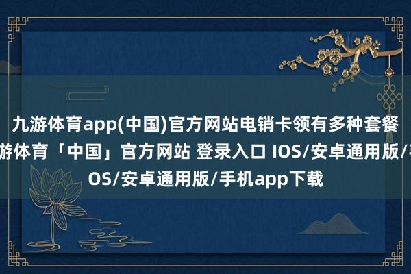 九游体育app(中国)官方网站电销卡领有多种套餐可供选拔-九游体育「中国」官方网站 登录入口 IOS/安卓通用版/手机app下载