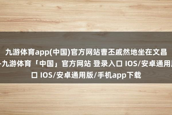 九游体育app(中国)官方网站曹丕戚然地坐在文昌殿前的大槐树下-九游体育「中国」官方网站 登录入口 IOS/安卓通用版/手机app下载