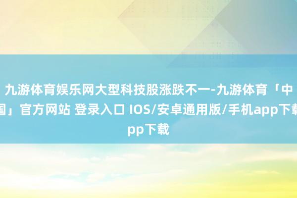 九游体育娱乐网　　大型科技股涨跌不一-九游体育「中国」官方网站 登录入口 IOS/安卓通用版/手机app下载