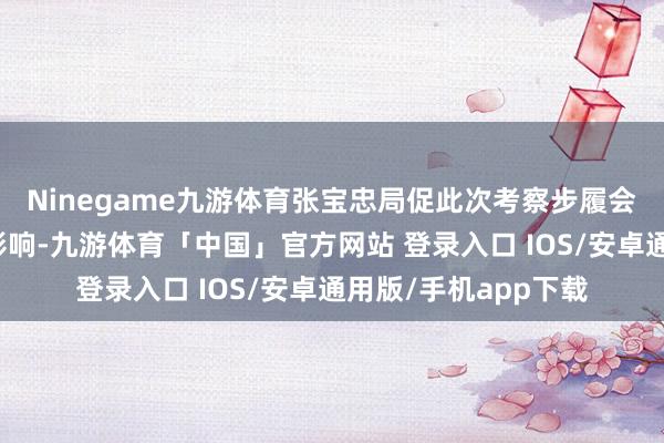 Ninegame九游体育张宝忠局促此次考察步履会对邓公的安全形成影响-九游体育「中国」官方网站 登录入口 IOS/安卓通用版/手机app下载