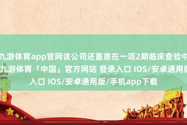 九游体育app官网该公司还蓄意在一项2期临床查验中评估ARD-101-九游体育「中国」官方网站 登录入口 IOS/安卓通用版/手机app下载