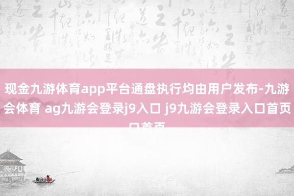 现金九游体育app平台通盘执行均由用户发布-九游会体育 ag九游会登录j9入口 j9九游会登录入口首页