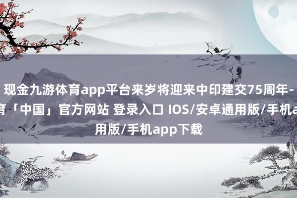 现金九游体育app平台来岁将迎来中印建交75周年-九游体育「中国」官方网站 登录入口 IOS/安卓通用版/手机app下载